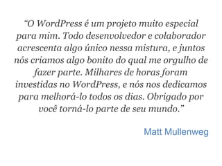 “O WordPress é um projeto muito especial
para mim. Todo desenvolvedor e colaborador
acrescenta algo único nessa mistura, e juntos
nós criamos algo bonito do qual me orgulho de
fazer parte. Milhares de horas foram
investidas no WordPress, e nós nos dedicamos
para melhorá-lo todos os dias. Obrigado por
você torná-lo parte de seu mundo.”
Matt Mullenweg
 