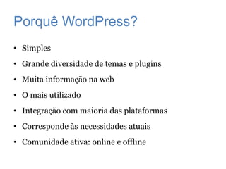Porquê WordPress?
• Simples
• Grande diversidade de temas e plugins
• Muita informação na web
• O mais utilizado
• Integração com maioria das plataformas
• Corresponde às necessidades atuais
• Comunidade ativa: online e offline
 