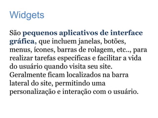 Widgets
São pequenos aplicativos de interface
gráfica, que incluem janelas, botões,
menus, ícones, barras de rolagem, etc.., para
realizar tarefas específicas e facilitar a vida
do usuário quando visita seu site.
Geralmente ficam localizados na barra
lateral do site, permitindo uma
personalização e interação com o usuário.
 