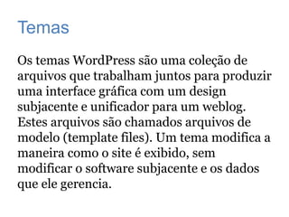 Temas
Os temas WordPress são uma coleção de
arquivos que trabalham juntos para produzir
uma interface gráfica com um design
subjacente e unificador para um weblog.
Estes arquivos são chamados arquivos de
modelo (template files). Um tema modifica a
maneira como o site é exibido, sem
modificar o software subjacente e os dados
que ele gerencia.
 