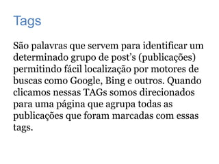 Tags
São palavras que servem para identificar um
determinado grupo de post’s (publicações)
permitindo fácil localização por motores de
buscas como Google, Bing e outros. Quando
clicamos nessas TAGs somos direcionados
para uma página que agrupa todas as
publicações que foram marcadas com essas
tags.
 