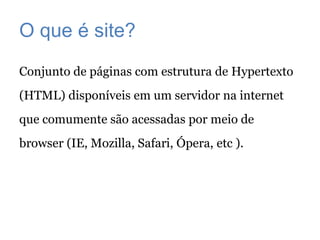 O que é site?
Conjunto de páginas com estrutura de Hypertexto
(HTML) disponíveis em um servidor na internet
que comumente são acessadas por meio de
browser (IE, Mozilla, Safari, Ópera, etc ).
 