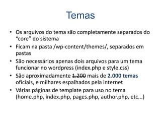 Temas
• Os arquivos do tema são completamente separados do
“core” do sistema
• Ficam na pasta /wp-content/themes/, separados em
pastas
• São necessários apenas dois arquivos para um tema
funcionar no wordpress (index.php e style.css)
• São aproximadamente 1.200 mais de 2.000 temas
oficiais, e milhares espalhados pela internet
• Várias páginas de template para uso no tema
(home.php, index.php, pages.php, author.php, etc...)
 