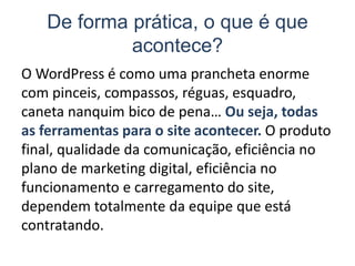 De forma prática, o que é que
acontece?
O WordPress é como uma prancheta enorme
com pinceis, compassos, réguas, esquadro,
caneta nanquim bico de pena… Ou seja, todas
as ferramentas para o site acontecer. O produto
final, qualidade da comunicação, eficiência no
plano de marketing digital, eficiência no
funcionamento e carregamento do site,
dependem totalmente da equipe que está
contratando.
 