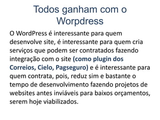 Todos ganham com o
Worpdress
O WordPress é interessante para quem
desenvolve site, é interessante para quem cria
serviços que podem ser contratados fazendo
integração com o site (como plugin dos
Correios, Cielo, Pagseguro) e é interessante para
quem contrata, pois, reduz sim e bastante o
tempo de desenvolvimento fazendo projetos de
websites antes inviáveis para baixos orçamentos,
serem hoje viabilizados.
 