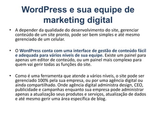 WordPress e sua equipe de
marketing digital
• A depender da qualidade do desenvolvimento do site, gerenciar
conteúdo de um site pronto, pode ser bem simples e até mesmo
gerenciado de um celular.
• O WordPress conta com uma interface de gestão de conteúdo fácil
e adequada para vários níveis de sua equipe. Existe um painel para
apenas um editor de conteúdo, ou um painel mais complexo para
quem vai gerir todas as funções do site.
• Como é uma ferramenta que atende a vários níveis, o site pode ser
gerenciado 100% pela sua empresa, ou por uma agência digital ou
ainda compartilhado. Onde agência digital administra design, CEO,
publicidade e campanhas enquanto sua empresa pode administrar
apenas a atualização seus produtos e serviços, atualização de dados
e até mesmo gerir uma área específica de blog.
 