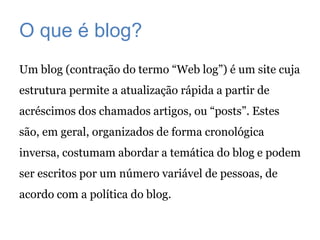 O que é blog?
Um blog (contração do termo “Web log”) é um site cuja
estrutura permite a atualização rápida a partir de
acréscimos dos chamados artigos, ou “posts”. Estes
são, em geral, organizados de forma cronológica
inversa, costumam abordar a temática do blog e podem
ser escritos por um número variável de pessoas, de
acordo com a política do blog.
 