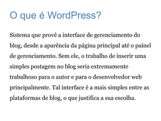 O que é WordPress?
Sistema que provê a interface de gerenciamento do
blog, desde a aparência da página principal até o painel
de gerenciamento. Sem ele, o trabalho de inserir uma
simples postagem no blog seria extremamente
trabalhoso para o autor e para o desenvolvedor web
principalmente. Tal interface é a mais simples entre as
plataformas de blog, o que justifica a sua escolha.
 