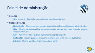 Painel de Administração
• Usuários
• Editar seu perfil – Plug-in Fancier Author Box e Author Avatar List
• Tipos de Usuários
• Administrador - Alguém que tem acesso a quase todas as funcionalidades de administração.
• Editor - Alguém que possa publicar e gerenciar posts e páginas, bem como gerenciar posts de
outros usuários, etc.
• Autor - Alguém que possa publicar e gerenciar suas próprias posts.
• Colaborador - Alguém que pode escrever e gerenciar suas posts, mas não publicá-las.
• Assinante - Alguém que só pode gerir seu próprio perfil.
 