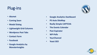 Plug-ins
• Aksmet
• Coming Soon
• Modal Dialog
• Lightweight Grid Columns
• Wordpress Post Tabs
• Contact Form
• Facebook
• Google Analytics by
MonsterInsights
• Google Analytics Dashboard
• PS Auto SiteMap
• Really Simple CAPTCHA
• The Events Calendar
• Post Expirator
• WP-Polls
• YourChannel
• Yoast SEO
 