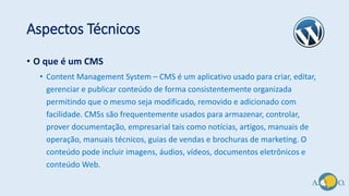 Aspectos Técnicos
• O que é um CMS
• Content Management System – CMS é um aplicativo usado para criar, editar,
gerenciar e publicar conteúdo de forma consistentemente organizada
permitindo que o mesmo seja modificado, removido e adicionado com
facilidade. CMSs são frequentemente usados para armazenar, controlar,
prover documentação, empresarial tais como notícias, artigos, manuais de
operação, manuais técnicos, guias de vendas e brochuras de marketing. O
conteúdo pode incluir imagens, áudios, vídeos, documentos eletrônicos e
conteúdo Web.
 