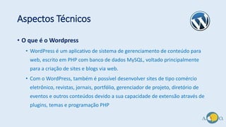 Aspectos Técnicos
• O que é o Wordpress
• WordPress é um aplicativo de sistema de gerenciamento de conteúdo para
web, escrito em PHP com banco de dados MySQL, voltado principalmente
para a criação de sites e blogs via web.
• Com o WordPress, também é possível desenvolver sites de tipo comércio
eletrônico, revistas, jornais, portfólio, gerenciador de projeto, diretório de
eventos e outros conteúdos devido a sua capacidade de extensão através de
plugins, temas e programação PHP
 