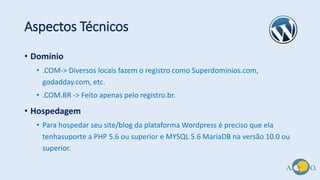Aspectos Técnicos
• Domínio
• .COM-> Diversos locais fazem o registro como Superdominios.com,
godadday.com, etc.
• .COM.BR -> Feito apenas pelo registro.br.
• Hospedagem
• Para hospedar seu site/blog da plataforma Wordpress é preciso que ela
tenhasuporte a PHP 5.6 ou superior e MYSQL 5.6 MariaDB na versão 10.0 ou
superior.
 