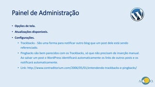 Painel de Administração
• Opções de tela.
• Atualizações disponíveis.
• Configurações.
• Trackbacks - São uma forma para notificar outro blog que um post dele está sendo
referenciado.
• Pingbacks são bem parecidos com os Trackbacks, só que não precisam de inserção manual.
Ao salvar um post o WordPress identificará automaticamente os links de outros posts e os
notificará automaticamente.
• Link: http://www.contraditorium.com/2006/05/01/entendendo-trackbacks-e-pingbacks/
 
