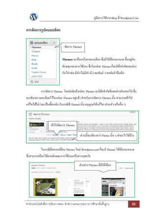 คู่มือการใช้งาน Blog ที่ Wordpress.Com
สานักเทคโนโลยีเพื่อการเรียนการสอน สานักงานคณะกรรมการการศึกษาขั้นพื้นฐาน 21
การจัดการรูปแบบบล็อก
Themes จะเป็นหน้าตาของบล็อก ซึ่งมีให้เลือกมากมาย ขึ้นอยู่กับ
ลักษณะของการใช้งาน ซึ่งในแต่ละ Themesก็จะมีข้อจากัดแตกต่าง
กันไป เช่น มีหัว/ไม่มีหัว มี2 คอลัมภ์/ 3 คอลัมภ์ เป็นต้น
การจัดการ Themes โดยปกติแล้วแต่ละ Themes จะมีข้อจากัดที่แตกต่างกันออกไป ซึ่ง
จะอธิบายรายละเอียดไว้ในแต่ละ Themes อยู่แล้ว สาหรับการจัดการ Themesนั้น สามารถเข้าไป
แก้ไขได้ไม่ว่าจะเป็นพื้นหลัง (ในกรณีที่ Themesนั้น อนุญาตให้แก้ไข) ส่วนหัว หรืออื่น ๆ
ในกรณีที่อยากเปลี่ยน Themes ใหม่ Wordpress.com ก็จะมีThemesให้เลือกมากมาย
ซึ่งสามารถเลือกได้ตามลักษณะการใช้งานหรือความพอใจ
จัดการ Themes
ตัวอย่างThemes ที่มีให้เลือก
ส่วนนี้จะอธิบายว่าTheme นั้น ๆ ทาอะไรได้บ้าง
เข้าไปจัดการ Themes
 