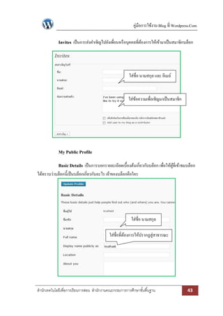 คู่มือการใช้งาน Blog ที่ Wordpress.Com
สานักเทคโนโลยีเพื่อการเรียนการสอน สานักงานคณะกรรมการการศึกษาขั้นพื้นฐาน 43
Invites เป็นการส่งคาเชิญไปยังเพื่อนหรือบุคคลที่ต้องการให้เข้ามาเป็นสมาชิกบล็อก
My Public Profile
Basic Details เป็นการบอกรายละเอียดเบื้องต้นเกี่ยวกับบล็อก เพื่อให้ผู้ที่เข้าชมบล็อก
ได้ทราบว่าบล็อกนี้เป็นบล็อกเกี่ยวกับอะไร เจ้าของบล็อกคือใคร
ใส่ชื่อ นามสกุล และ อีเมล์
ใส่ข้อความเพื่อเชิญมาเป็นสมาชิก
ใส่ชื่อ นามสกุล
ใส่ชื่อที่ต้องการให้ปรากฏสู่สาธารณะ
 