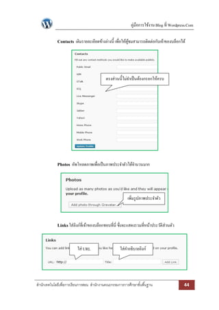คู่มือการใช้งาน Blog ที่ Wordpress.Com
สานักเทคโนโลยีเพื่อการเรียนการสอน สานักงานคณะกรรมการการศึกษาขั้นพื้นฐาน 44
Contacts เติมรายละเอียดข้างล่างนี้ เพื่อให้ผู้ชมสามารถติดต่อกับเจ้าของบล็อกได้
Photos อัพโหลดภาพเพื่อเป็นภาพประจาตัวได้จานวนมาก
Linksใส่ลิงก์ที่เจ้าของบล็อกชอบที่นี่ ซึ่งจะแสดงรวมที่หน้าประวัติส่วนตัว
ใส่ URL ใส่คาอธิบายลิงก์
ตรงส่วนนี้ไม่จาเป็นต้องกรอกให้ครบ
เพิ่มรูปภาพประจาตัว
 