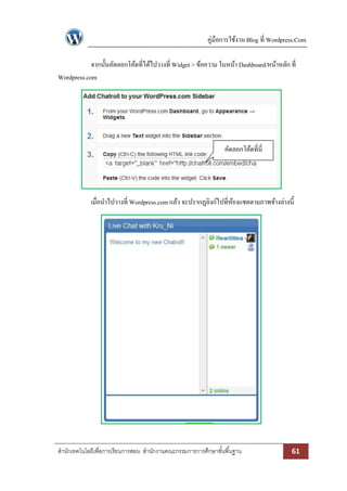 คู่มือการใช้งาน Blog ที่ Wordpress.Com
สานักเทคโนโลยีเพื่อการเรียนการสอน สานักงานคณะกรรมการการศึกษาขั้นพื้นฐาน 61
จากนั้นคัดลอกโค้ดที่ได้ไปวางที่ Widget > ข้อความ ในหน้า Dashboard/หน้าหลัก ที่
Wordpress.com
เมื่อนาไปวางที่ Wordpress.comแล้ว จะปรากฏลิงก์ไปที่ห้องแชตตามภาพข้างล่างนี้
คัดลอกโค้ดที่นี่
 