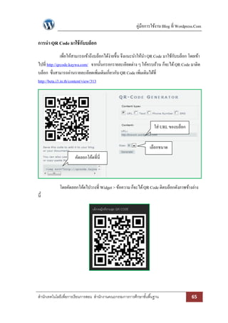 คู่มือการใช้งาน Blog ที่ Wordpress.Com
สานักเทคโนโลยีเพื่อการเรียนการสอน สานักงานคณะกรรมการการศึกษาขั้นพื้นฐาน 65
การนา QR Code มาใช้กับบล็อก
เพื่อให้สามารถเข้าถึงบล็อกได้ง่ายขึ้น จึงแนะนาให้นา QR Code มาใช้กับบล็อก โดยเข้า
ไปที่ http://qrcode.kaywa.com/ จากนั้นกรอกรายละเอียดต่าง ๆ ให้ครบถ้วน ก็จะได้QR Code มาติด
บล็อก ซึ่งสามารถอ่านรายละเอียดเพิ่มเติมเกี่ยวกับ QR Code เพิ่มเติมได้ที่
http://beta.i3.in.th/content/view/313
โดยคัดลอกโค้ดไปวางที่ Widget > ข้อความ ก็จะได้QR Code ติดบล็อกดังภาพข้างล่าง
นี้
คัดลอกโค้ดที่นี่
เลือกขนาด
ใส่ URL ของบล็อก
 