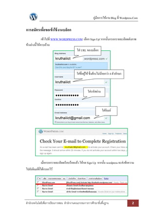 คู่มือการใช้งาน Blog ที่ Wordpress.Com
สานักเทคโนโลยีเพื่อการเรียนการสอน สานักงานคณะกรรมการการศึกษาขั้นพื้นฐาน 2
การสมัครเพื่อขอเข้าใช้งานบล็อก
เข้าไปที่ WWW.WORDPRESS.COM เลือก Sign Up! จากนั้นกรอกรายละเอียดดังภาพ
ข้างล่างนี้ให้ครบถ้วน
เมื่อกรอกรายละเอียดเรียบร้อยแล้ว ให้กด Sign Up จากนั้น wordpressจะส่งข้อความ
ไปยังอีเมล์ที่ได้กรอกไว้
ใส่ URL ของบล็อก
ใส่ชื่อผู้ใช้ซึ่งต้องไม่น้อยกว่า 4 ตัวอักษร
ใส่รหัสผ่าน
ใส่อีเมล์
 
