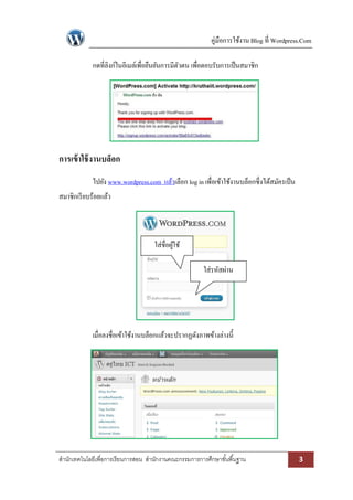 คู่มือการใช้งาน Blog ที่ Wordpress.Com
สานักเทคโนโลยีเพื่อการเรียนการสอน สานักงานคณะกรรมการการศึกษาขั้นพื้นฐาน 3
กดที่ลิงก์ในอีเมล์เพื่อยืนยันการมีตัวตน เพื่อตอบรับการเป็นสมาชิก
การเข้าใช้งานบล็อก
ไปยัง www.wordpress.com แล้วเลือก log in เพื่อเข้าใช้งานบล็อกซึ่งได้สมัครเป็น
สมาชิกเรียบร้อยแล้ว
เมื่อลงชื่อเข้าใช้งานบล็อกแล้วจะปรากฏดังภาพข้างล่างนี้
ใส่ชื่อผู้ใช้
ใส่รหัสผ่าน
 