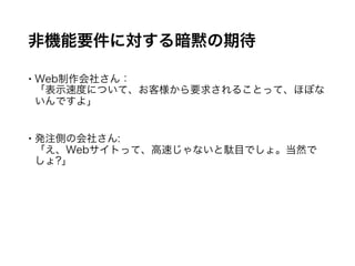 非機能要件に対する暗黙の期待
 Web制作会社さん：
「表示速度について、お客様から要求されることって、ほぼないんで
すよ」
 発注側の会社さん:
「え、Webサイトって、高速じゃないと駄目でしょ。当然でしょ?」
 