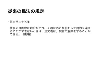 従来の民法の規定
 第六百三十五条
仕事の目的物に瑕疵があり、そのために契約をした目的を達するこ
とができないときは、注文者は、契約の解除をすることができる。
（後略）
 