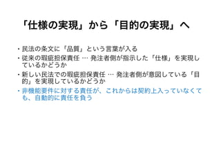 「仕様の実現」から「目的の実現」へ
 民法の条文に「品質」という言葉が入る
 従来の瑕疵担保責任 … 発注者側が指示した「仕様」を実現している
かどうか
 新しい民法での瑕疵担保責任 … 発注者側が意図している「目的」を
実現しているかどうか
 非機能要件に対する責任が、これからは契約上入っていなくても、
自動的に責任を負う
 