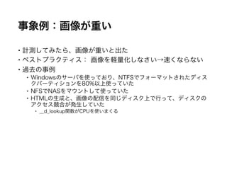 事象例：画像が重い
 計測してみたら、画像が重いと出た
 ベストプラクティス： 画像を軽量化しなさい→速くならない
 過去の事例
 Windowsのサーバを使っており、NTFSでフォーマットされたディスクパーティ
ションを80%以上使っていた
 NFSでNASをマウントして使っていた
 HTMLの生成と、画像の配信を同じディスク上で行って、ディスクのアクセス
競合が発生していた
 __d_lookup関数がCPUを使いまくる
 