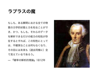 ラプラスの魔
もしも、ある瞬間における全ての物質
の力学的状態と力を知ることができ、
かつ、もしも、それらのデータを解析で
きるだけの能力の知性が存在するとす
れば、この知性にとっては、不確実な
ことは何もなくなり、その目には未来も
（過去同様に）全て見えているであろう。
— 『確率の解析的理論』1812年
 