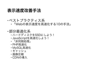 表示速度改善手法
ベストプラクティス系
 「Webの表示速度を高速化する10の手法」
部分最適化系
 ハードディスクをSSDにしよう！
 JavaScriptを高速化しよう！
 「非同期処理」
 PHP高速化
 MySQL高速化
 キャッシュ
 画像圧縮
 CDNの導入
 
