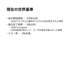 現在の世界基準
 表示開始時間 … 0.5秒以内
 Webブラウザ上に最初の1ピクセル目が表示された時間
 表示完了時間 … 2秒以内
 DOM Complete
 DOM処理が終わって、ユーザが操作可能になった時間
 エラー率 … 3%未満
 