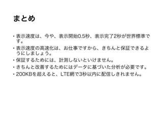 まとめ
 表示速度は、今や、表示開始0.5秒、表示完了2秒が世界標準です。
 表示速度の高速化は、お仕事ですから、きちんと保証できるように
しましょう。
 保証するためには、計測しないといけません。
 きちんと改善するためにはデータに基づいた分析が必要です。
 200KBを超えると、LTE網で3秒以内に配信しきれません。
 