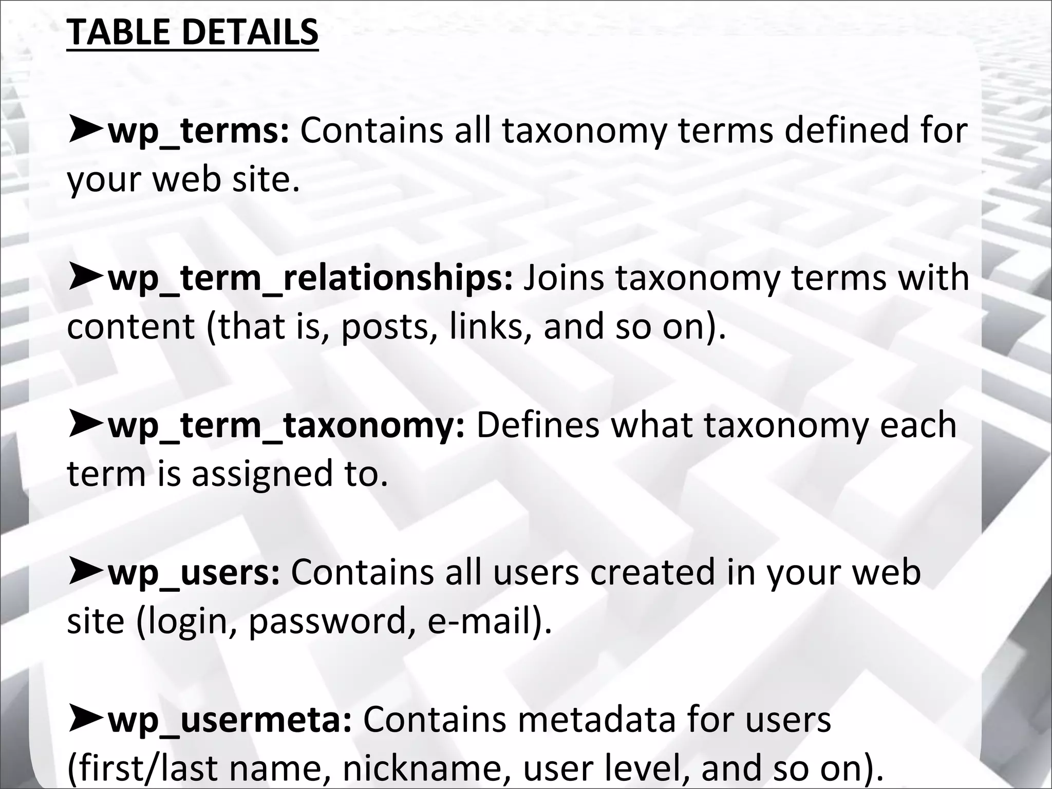 TABLE DETAILS
➤wp_terms: Contains all taxonomy terms defined for
your web site.
➤wp_term_relationships: Joins taxonomy terms with
content (that is, posts, links, and so on).
➤wp_term_taxonomy: Defines what taxonomy each
term is assigned to.
➤wp_users: Contains all users created in your web
site (login, password, e-mail).
➤wp_usermeta: Contains metadata for users
(first/last name, nickname, user level, and so on).
 