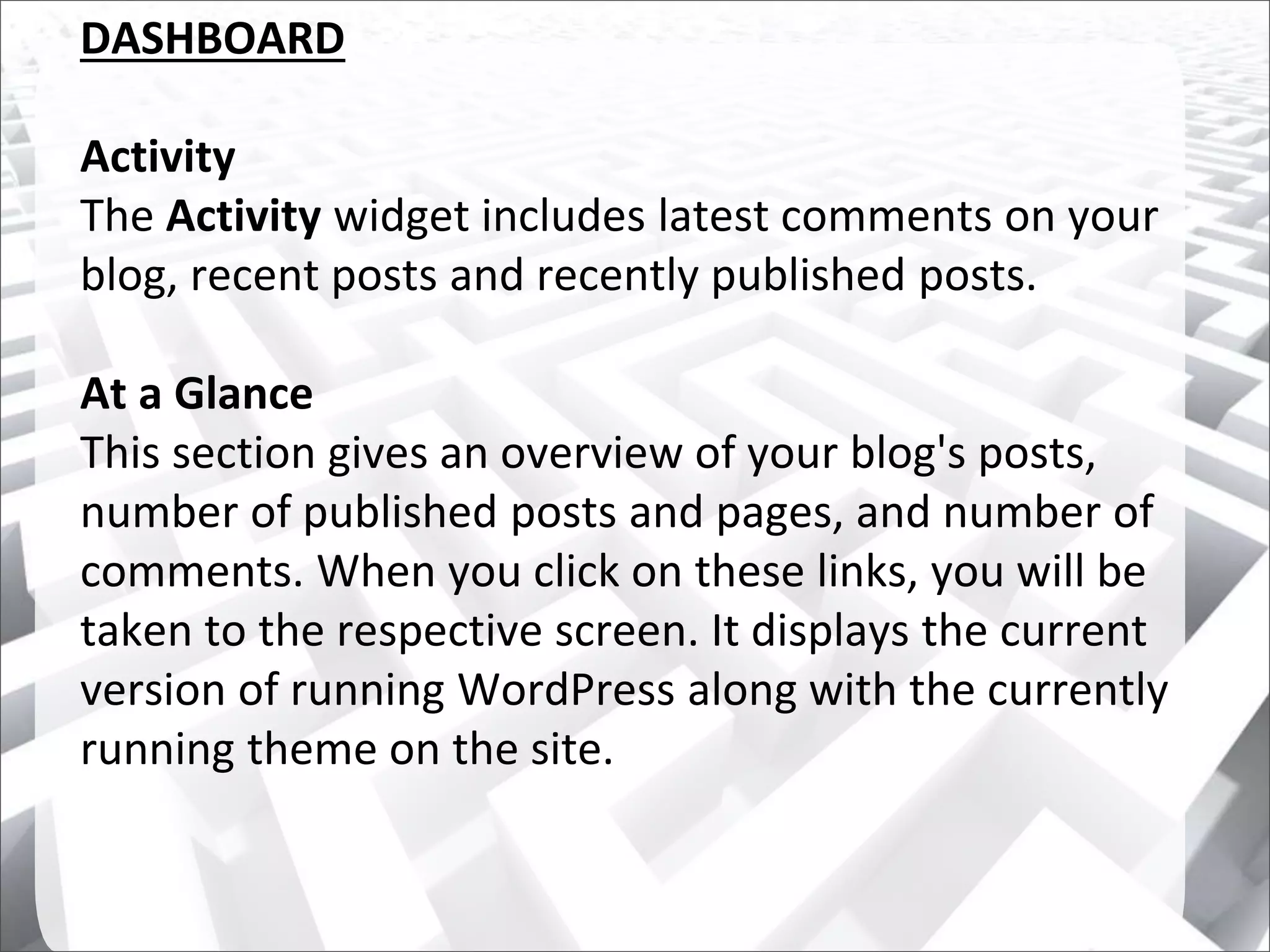 DASHBOARD
Activity
The Activity widget includes latest comments on your
blog, recent posts and recently published posts.
At a Glance
This section gives an overview of your blog's posts,
number of published posts and pages, and number of
comments. When you click on these links, you will be
taken to the respective screen. It displays the current
version of running WordPress along with the currently
running theme on the site.
 