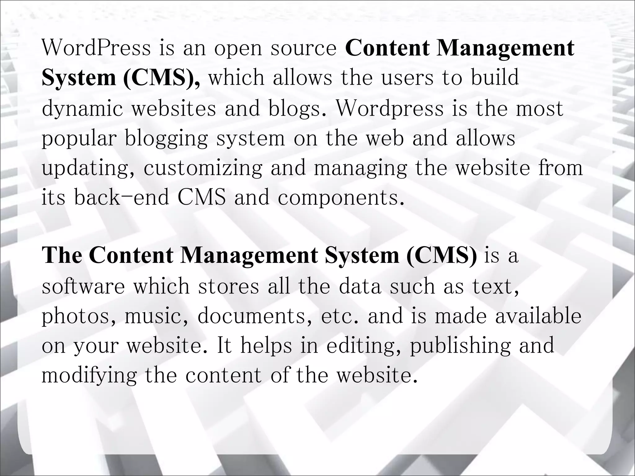 WordPress is an open source Content Management
System (CMS), which allows the users to build
dynamic websites and blogs. Wordpress is the most
popular blogging system on the web and allows
updating, customizing and managing the website from
its back-end CMS and components.
The Content Management System (CMS) is a
software which stores all the data such as text,
photos, music, documents, etc. and is made available
on your website. It helps in editing, publishing and
modifying the content of the website.
 