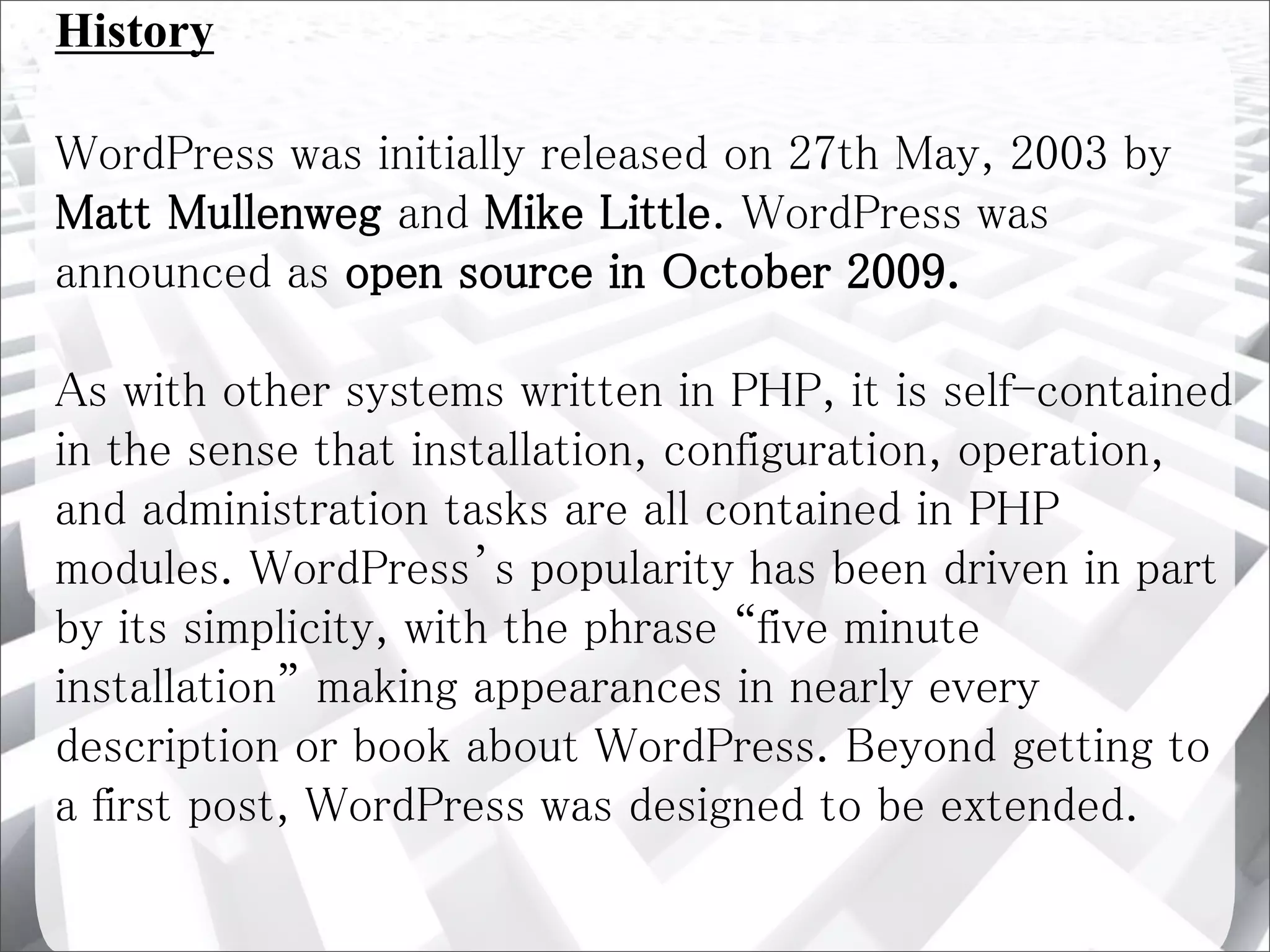 History
WordPress was initially released on 27th May, 2003 by
Matt Mullenweg and Mike Little. WordPress was
announced as open source in October 2009.
As with other systems written in PHP, it is self-contained
in the sense that installation, configuration, operation,
and administration tasks are all contained in PHP
modules. WordPress’s popularity has been driven in part
by its simplicity, with the phrase “five minute
installation” making appearances in nearly every
description or book about WordPress. Beyond getting to
a first post, WordPress was designed to be extended.
 