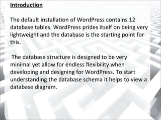 Introduction
The default installation of WordPress contains 12
database tables. WordPress prides itself on being very
lightweight and the database is the starting point for
this.
The database structure is designed to be very
minimal yet allow for endless flexibility when
developing and designing for WordPress. To start
understanding the database schema it helps to view a
database diagram.
 