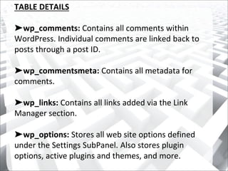 TABLE DETAILS
➤wp_comments: Contains all comments within
WordPress. Individual comments are linked back to
posts through a post ID.
➤wp_commentsmeta: Contains all metadata for
comments.
➤wp_links: Contains all links added via the Link
Manager section.
➤wp_options: Stores all web site options defined
under the Settings SubPanel. Also stores plugin
options, active plugins and themes, and more.
 
