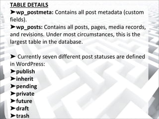 TABLE DETAILS
➤wp_postmeta: Contains all post metadata (custom
fields).
➤wp_posts: Contains all posts, pages, media records,
and revisions. Under most circumstances, this is the
largest table in the database.
➤ Currently seven different post statuses are defined
in WordPress:
➤publish
➤inherit
➤pending
➤private
➤future
➤draft
➤trash
 