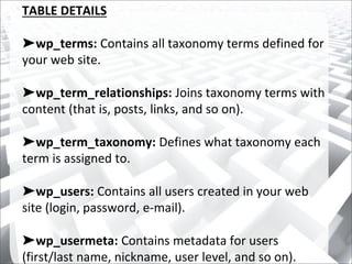 TABLE DETAILS
➤wp_terms: Contains all taxonomy terms defined for
your web site.
➤wp_term_relationships: Joins taxonomy terms with
content (that is, posts, links, and so on).
➤wp_term_taxonomy: Defines what taxonomy each
term is assigned to.
➤wp_users: Contains all users created in your web
site (login, password, e-mail).
➤wp_usermeta: Contains metadata for users
(first/last name, nickname, user level, and so on).
 