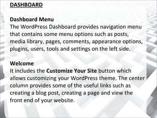 DASHBOARD
Dashboard Menu
The WordPress Dashboard provides navigation menu
that contains some menu options such as posts,
media library, pages, comments, appearance options,
plugins, users, tools and settings on the left side.
Welcome
It includes the Customize Your Site button which
allows customizing your WordPress theme. The center
column provides some of the useful links such as
creating a blog post, creating a page and view the
front end of your website.
 