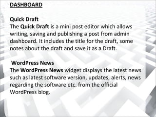 DASHBOARD
Quick Draft
The Quick Draft is a mini post editor which allows
writing, saving and publishing a post from admin
dashboard. It includes the title for the draft, some
notes about the draft and save it as a Draft.
WordPress News
The WordPress News widget displays the latest news
such as latest software version, updates, alerts, news
regarding the software etc. from the official
WordPress blog.
 
