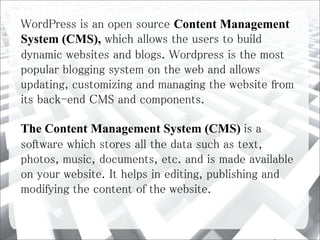 WordPress is an open source Content Management
System (CMS), which allows the users to build
dynamic websites and blogs. Wordpress is the most
popular blogging system on the web and allows
updating, customizing and managing the website from
its back-end CMS and components.
The Content Management System (CMS) is a
software which stores all the data such as text,
photos, music, documents, etc. and is made available
on your website. It helps in editing, publishing and
modifying the content of the website.
 
