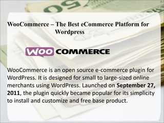WooCommerce – The Best eCommerce Platform for
Wordpress
WooCommerce is an open source e-commerce plugin for
WordPress. It is designed for small to large-sized online
merchants using WordPress. Launched on September 27,
2011, the plugin quickly became popular for its simplicity
to install and customize and free base product..
 