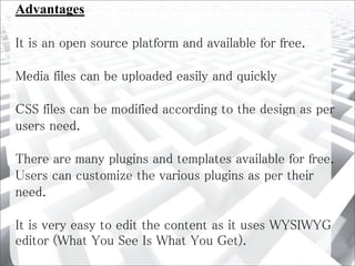 Advantages
It is an open source platform and available for free.
Media files can be uploaded easily and quickly
CSS files can be modified according to the design as per
users need.
There are many plugins and templates available for free.
Users can customize the various plugins as per their
need.
It is very easy to edit the content as it uses WYSIWYG
editor (What You See Is What You Get).
 