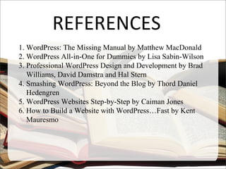 REFERENCES
1. WordPress: The Missing Manual by Matthew MacDonald
2. WordPress All-in-One for Dummies by Lisa Sabin-Wilson
3. Professional WordPress Design and Development by Brad
Williams, David Damstra and Hal Stern
4. Smashing WordPress: Beyond the Blog by Thord Daniel
Hedengren
5. WordPress Websites Step-by-Step by Caiman Jones
6. How to Build a Website with WordPress…Fast by Kent
Mauresmo
 
