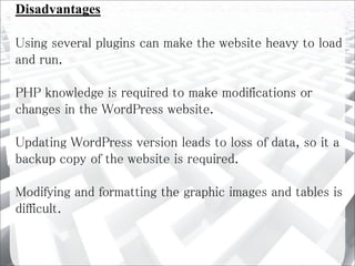 Disadvantages
Using several plugins can make the website heavy to load
and run.
PHP knowledge is required to make modifications or
changes in the WordPress website.
Updating WordPress version leads to loss of data, so it a
backup copy of the website is required.
Modifying and formatting the graphic images and tables is
difficult.
 