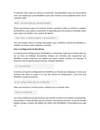 El comando rsync copia los archivos al directorio /var/www/html pero aun necesitamos
crear una carpeta que usara WordPress para subir archivos, esto lo podemos hacer con el
comando mkdir
Ahora necesitamos asignar los correctos dueños y permisos sobre los archivos y carpetas
de WordPress, esto ayuda a incrementar la seguridad, para ello usamos el comando chown
para asignar los dueños a los usuarios de Apache
Con este cambio, ahora el servidor web puede crear y modificar archivos de WordPress y
también nos dejara subir contenido al servidor.
Paso 3: Configuración de WordPress
La mayoría de las configuraciones de WordPress se hacen por medio de su interfaz web una
vez se inicia sin embargo necesitamos trabajar con comando para asegurarnos que
WordPress puede conectarse con MySQL que hemos creado, primero nos movemos al
directorio root de Apache donde tenemos instalado WordPress
El archivo principal de configuración de WordPress es llamado wp-config.php, lo único que
tenemos que hacer es copiar es la ruta del archivo de configuración y esto hará que
WordPress pueda reconocerlo
Ahora que tenemos el archivo vamos a editarlo con el comando nano
Las únicas modificaciones que tenemos que hacerle al archivo son cambiar los parámetros
relacionados a la base de datos por los nuestros, necesitamos encontrar la sección llamada
MySQL settings y cambiar DB_NAME, DB_USER y DB_PASSWORD, al final debería lucir algo
así:
 