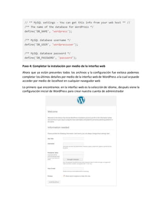 Paso 4: Completar la instalación por medio de la interfaz web
Ahora que ya están presentes todos los archivos y la configuración fue exitosa podemos
completar los últimos detalles por medio de la interfaz web de WordPress ala cualsepuede
acceder por medio de localhost en cualquier navegador web
Lo primero que encontramos en la interfaz web es la selección de idioma, después viene la
configuración inicial de WordPress para crear nuestra cuenta de administrador
 